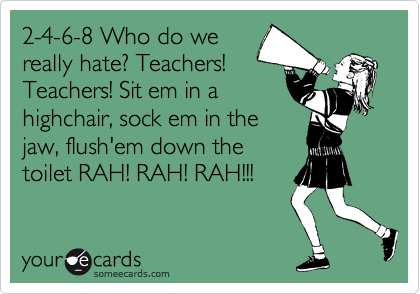 2-4-6-8 Who do we
really hate? Teachers!
Teachers! Sit em in a
highchair, sock em in the
jaw, flush'em down the
toilet RAH! RAH! RAH!!!