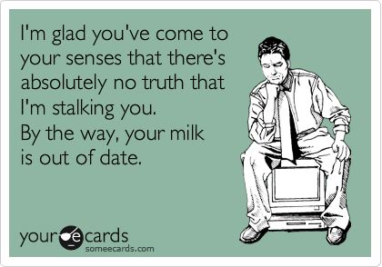 I'm glad you've come to
your senses that there's
absolutely no truth that
I'm stalking you.      
By the way, your milk
is out of date.