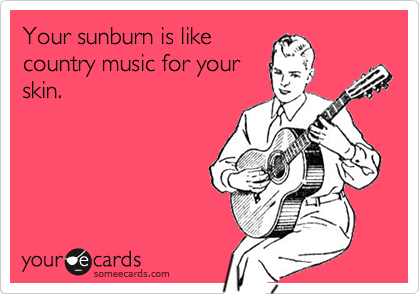 Your sunburn is like
country music for your
skin.