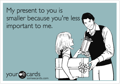 My present to you is
smaller because you're less
important to me. 