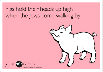 Pigs hold their heads up high 
when the Jews come walking by.