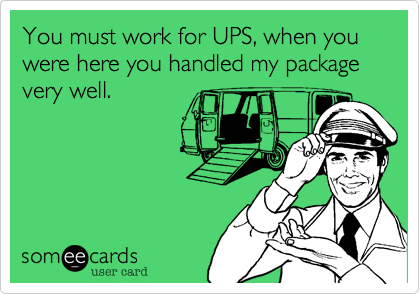 You must work for UPS, when you were here you handled my package very well.