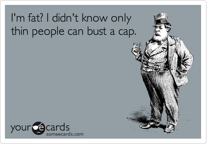 I'm fat? I didn't know only
thin people can bust a cap.