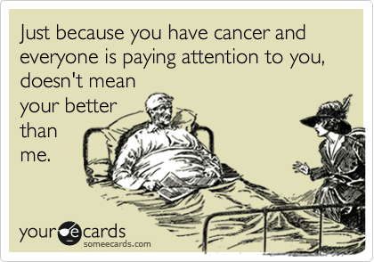 Just because you have cancer and everyone is paying attention to you, doesn't mean
your better
than
me.