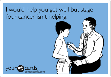 I would help you get well but stage four cancer isn't helping.