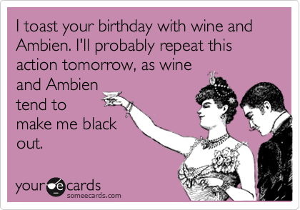 I toast your birthday with wine and Ambien. I'll probably repeat this action tomorrow, as wine
and Ambien
tend to
make me black
out. 
