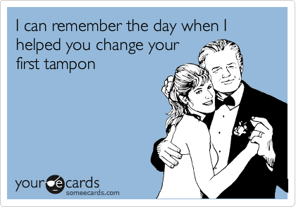 I can remember the day when I helped you change your
first tampon