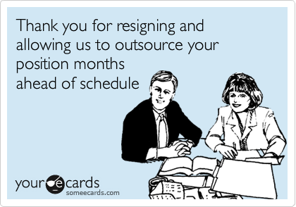 Thank you for resigning and allowing us to outsource your position months
ahead of schedule