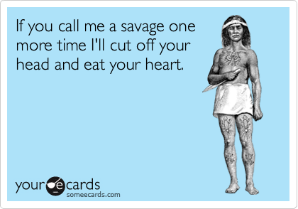 If you call me a savage one
more time I'll cut off your
head and eat your heart.