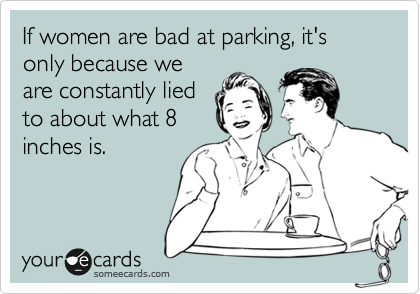 If women are bad at parking, it's only because we
are constantly lied
to about what 8
inches is.