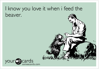 I know you love it when i feed the beaver.