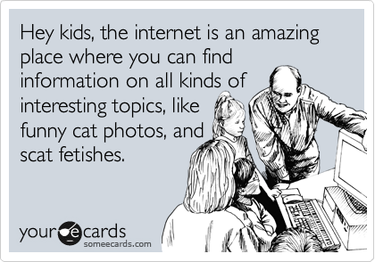 Hey kids, the internet is an amazing place where you can find 
information on all kinds of
interesting topics, like
funny cat photos, and
scat fetishes.