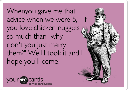 Whenyou gave me that
advice when we were 5,"  if
you love chicken nuggets
so much than  why
don't you just marry
them?" Well I took it and I
hope you'll come.