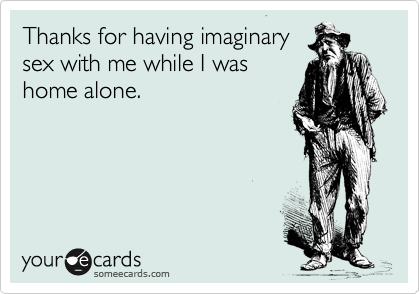 Thanks for having imaginary
sex with me while I was
home alone. 