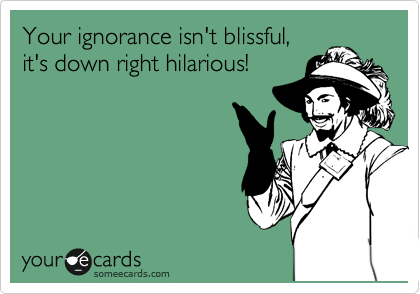 Your ignorance isn't blissful,
it's down right hilarious!