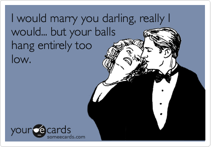 I would marry you darling, really I would... but your balls
hang entirely too
low. 