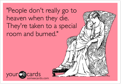 "People don't really go to
heaven when they die.
They're taken to a special
room and burned."