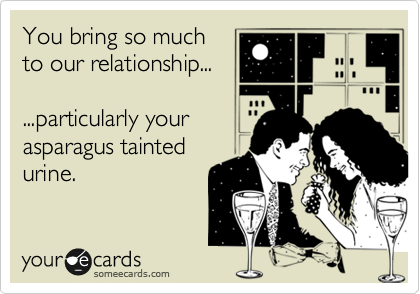 You bring so much
to our relationship...

...particularly your 
asparagus tainted 
urine. 