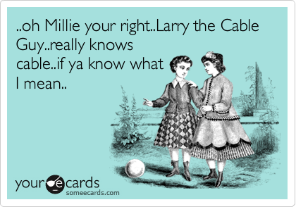 ..oh Millie your right..Larry the Cable Guy..really knows
cable..if ya know what
I mean..