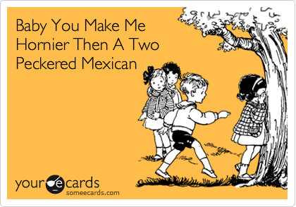 Baby You Make Me
Hornier Then A Two
Peckered Mexican