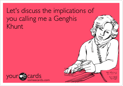 Let's discuss the implications of
you calling me a Genghis
Khunt