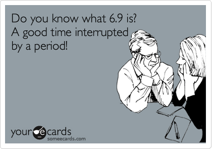 Do you know what 6.9 is?
A good time interrupted
by a period! 