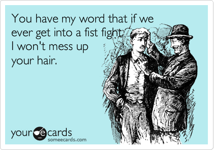 You have my word that if we
ever get into a fist fight,
I won't mess up
your hair.