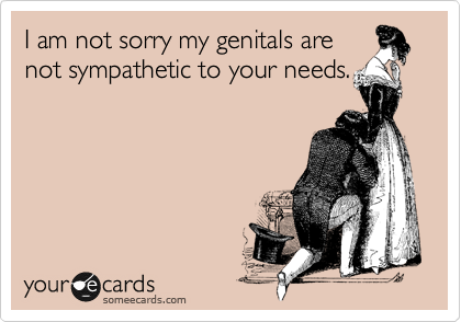 I am not sorry my genitals are
not sympathetic to your needs.