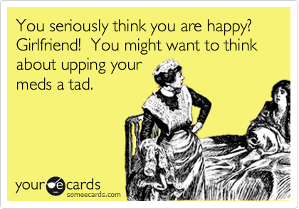 You seriously think you are happy?  Girlfriend!  You might want to think about upping your
meds a tad.