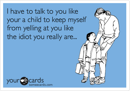 I have to talk to you like
your a child to keep myself
from yelling at you like 
the idiot you really are...