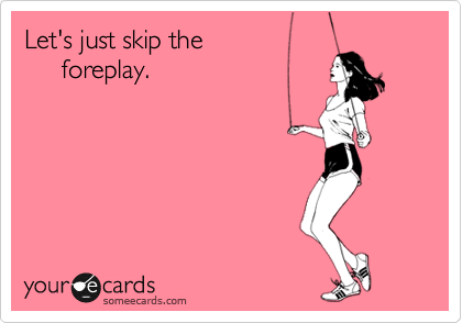 Let's just skip the 
     foreplay.