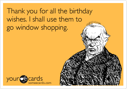 Thank you for all the birthday wishes. I shall use them to
go window shopping. 