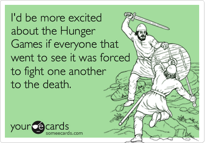 I'd be more excited
about the Hunger
Games if everyone that
went to see it was forced
to fight one another
to the death.
