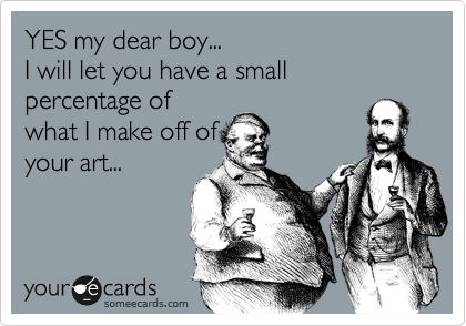 YES my dear boy...
I will let you have a small percentage of
what I make off of
your art...