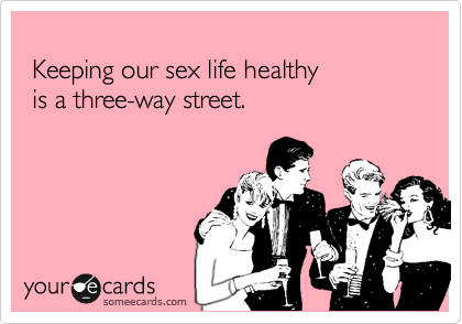 
 Keeping our sex life healthy 
 is a three-way street.