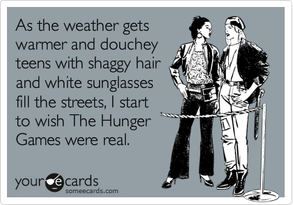 As the weather gets
warmer and douchey
teens with shaggy hair
and white sunglasses
fill the streets, I start 
to wish The Hunger
Games were real.