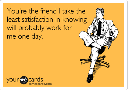 You're the friend I take the
least satisfaction in knowing
will probably work for
me one day.