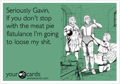 Seriously Gavin,
If you don't stop
with the meat pie
flatulance I'm going
to loose my shit.