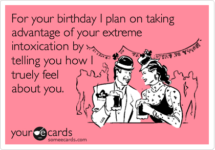 For your birthday I plan on taking advantage of your extreme intoxication by
telling you how I
truely feel
about you.