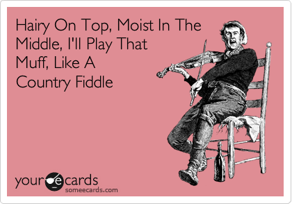 Hairy On Top, Moist In The
Middle, I'll Play That 
Muff, Like A
Country Fiddle
