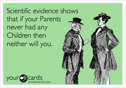 Scientific evidence shows
that if your Parents 
never had any 
Children then 
neither will you.

