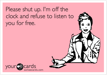 Please shut up. I'm off the
clock and refuse to listen to
you for free.