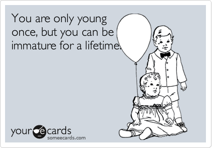 You are only young 
once, but you can be 
immature for a lifetime.
