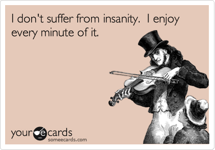 I don't suffer from insanity.  I enjoy every minute of it.  