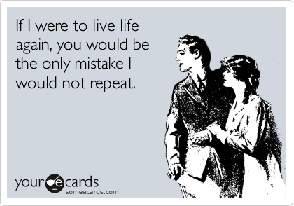 If I were to live life
again, you would be
the only mistake I
would not repeat.
