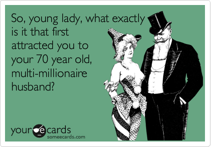 So, young lady, what exactly
is it that first
attracted you to 
your 70 year old,
multi-millionaire
husband?
