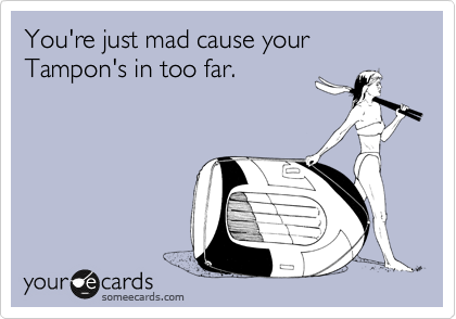 You're just mad cause your Tampon's in too far.