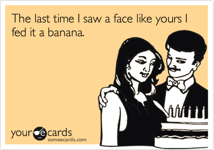 The last time I saw a face like yours I fed it a banana. 