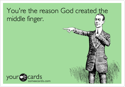 You're the reason God created the middle finger.
