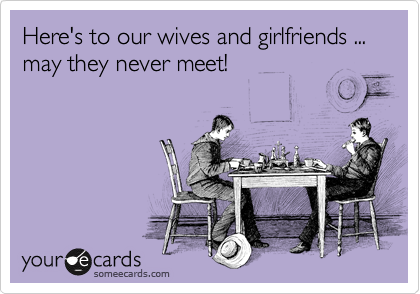 Here's to our wives and girlfriends ... may they never meet! 